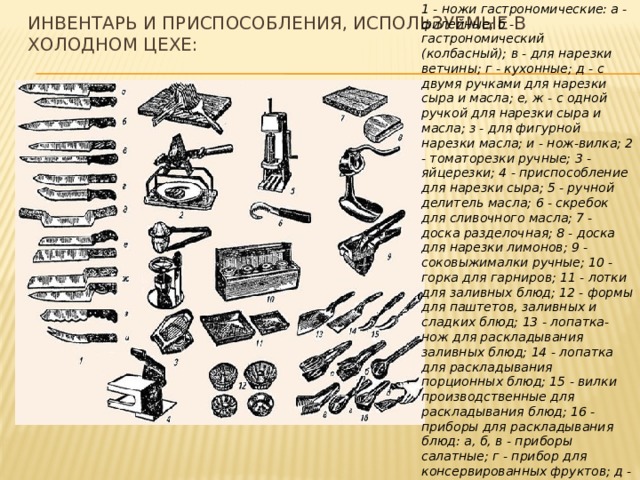 ИНВЕНТАРЬ И ПРИСПОСОБЛЕНИЯ, ИСПОЛЬЗУЕМЫЕ В ХОЛОДНОМ ЦЕХЕ: 1 - ножи гастрономические: а - филейные; б - гастрономический (колбасный); в - для нарезки ветчины; г - кухонные; д - с двумя ручками для нарезки сыра и масла; е, ж - с одной ручкой для нарезки сыра и масла; з - для фигурной нарезки масла; и - нож-вилка; 2 - томаторезки ручные; 3 - яйцерезки; 4 - приспособление для нарезки сыра; 5 - ручной делитель масла; 6 - скребок для сливочного масла; 7 - доска разделочная; 8 - доска для нарезки лимонов; 9 - соковыжималки ручные; 10 - горка для гарниров; 11 - лотки для заливных блюд; 12 - формы для паштетов, заливных и сладких блюд; 13 - лопатка-нож для раскладывания заливных блюд; 14 - лопатка для раскладывания порционных блюд; 15 - вилки производственные для раскладывания блюд; 16 - приборы для раскладывания блюд: а, б, в - приборы салатные; г - прибор для консервированных фруктов; д - щипцы для раскладывания порционных блюд  