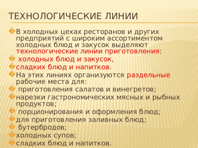 ТЕХНОЛОГИЧЕСКИЕ ЛИНИИ В холодных цехах ресторанов и других предприятий с широким ассортиментом холодных блюд и закусок выделяют технологические линии приготовления :  холодных блюд и закусок, сладких блюд и напитков. На этих линиях организуются раздельные рабочие места для:  приготовления салатов и винегретов; нарезки гастрономических мясных и рыбных продуктов;  порционирования и оформления блюд; для приготовления заливных блюд;  бутербродов; холодных супов; сладких блюд и напитков.   