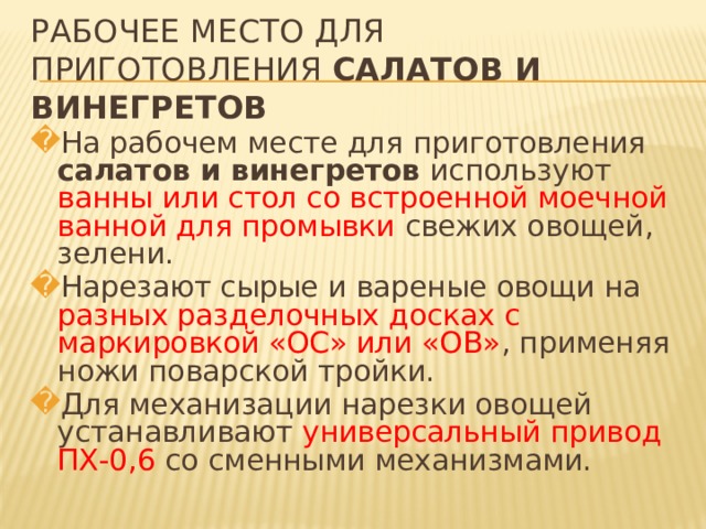 РАБОЧЕЕ МЕСТО ДЛЯ ПРИГОТОВЛЕНИЯ САЛАТОВ И ВИНЕГРЕТОВ На рабочем месте для приготовления салатов и винегретов используют ванны или стол со встроенной моечной ванной для промывки свежих овощей, зелени. Нарезают сырые и вареные овощи на разных разделочных досках с маркировкой «ОС» или «ОВ» , применяя ножи поварской тройки. Для механизации нарезки овощей устанавливают универсальный привод ПХ-0,6 со сменными механизмами.   