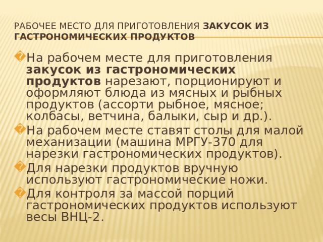 РАБОЧЕЕ МЕСТО ДЛЯ ПРИГОТОВЛЕНИЯ ЗАКУСОК ИЗ ГАСТРОНОМИЧЕСКИХ ПРОДУКТОВ На рабочем месте для приготовления закусок из гастрономических продуктов нарезают, порционируют и оформляют блюда из мясных и рыбных продуктов (ассорти рыбное, мясное; колбасы, ветчина, балыки, сыр и др.). На рабочем месте ставят столы для малой механизации (машина МРГУ-370 для нарезки гастрономических продуктов). Для нарезки продуктов вручную используют гастрономические ножи. Для контроля за массой порций гастрономических продуктов используют весы ВНЦ-2.   