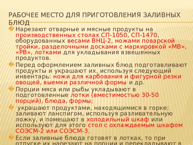 РАБОЧЕЕ МЕСТО ДЛЯ ПРИГОТОВЛЕНИЯ ЗАЛИВНЫХ БЛЮД Нарезают отварные и мясные продукты на производственных столах СП-1050, СП-1470 , оборудованных весами ВНЦ-2 , ножами поварской тройки, разделочными досками с маркировкой «MB», «РВ», лотками для укладывания взвешенных продуктов. Перед оформлением заливных блюд подготавливают продукты и украшают их, используя следующий инвентарь: ножи для карбования и фигурной резки овощей, выемки различной формы и др. Порции мяса или рыбы укладывают в подготовленные лотки (вместимостью 30-50 порций), блюда, формы;  украшают продуктами, находящимися в горке; заливают ланспигом, используя разливательную ложку, и помещают в холодильный шкаф или используют для этого стол с охлаждаемым шкафом СОЭСМ-2 или СОЭСМ-3. Если заливные блюда готовят в лотках, то при отпуске их нарезают на порции и перекладывают в столовую посуду (лотки, закусочная тарелка) с помощью специальных лопаток.   