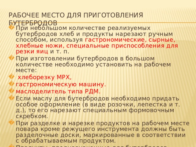 РАБОЧЕЕ МЕСТО ДЛЯ ПРИГОТОВЛЕНИЯ БУТЕРБРОДОВ При небольшом количестве реализуемых бутербродов хлеб и продукты нарезают ручным способом, используя гастрономические, сырные, хлебные ножи, специальные приспособления для резки яиц и т. п. При изготовлении бутербродов в большом количестве необходимо установить на рабочем месте:  хлеборезку МРХ, гастрономическую машину. маслоделитель типа РДМ. Если маслу для бутербродов необходимо придать особое оформление (в виде розочки, лепестка и т. д.), то его нарезают специальным формовочным скребком. При разделке и нарезке продуктов на рабочем месте повара кроме режущего инструмента должны быть разделочные доски, маркированные в соответствии с обрабатываемым продуктом. Продукты, предназначенные для бутербродов, нарезают не ранее чем за 30-40 мин до реализации и хранят в холодильном шкафу.   