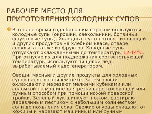 РАБОЧЕЕ МЕСТО ДЛЯ ПРИГОТОВЛЕНИЯ ХОЛОДНЫХ СУПОВ В теплое время года большим спросом пользуются холодные супы (окрошки, свекольники, ботвиньи, фруктовые супы). Холодные супы готовят из овощей и других продуктов на хлебном квасе, отваре свеклы, а также из фруктов. Холодные супы отпускают охлажденными до температуры 12-14°С . При отпуске их для поддержания соответствующей температуры используют пищевой лед, вырабатываемый льдогенератором.   Овощи, мясные и другие продукты для холодных супов варят в горячем цехе. Затем овощи охлаждают и нарезают мелкими кубиками или соломкой на машине для резки вареных овощей или ручным способом при помощи ножей поварской тройки. Зеленый лук шинкуют ножом, растирают деревянным пестиком с небольшим количеством соли до появления сока. Свежие огурцы очищают от кожицы и нарезают машинным или ручным способом.   