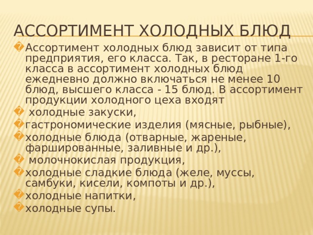 АССОРТИМЕНТ ХОЛОДНЫХ БЛЮД Ассортимент холодных блюд зависит от типа предприятия, его класса. Так, в ресторане 1-го класса в ассортимент холодных блюд ежедневно должно включаться не менее 10 блюд, высшего класса - 15 блюд. В ассортимент продукции холодного цеха входят  холодные закуски, гастрономические изделия (мясные, рыбные), холодные блюда (отварные, жареные, фаршированные, заливные и др.),  молочнокислая продукция, холодные сладкие блюда (желе, муссы, самбуки, кисели, компоты и др.), холодные напитки, холодные супы.   