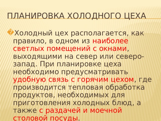 ПЛАНИРОВКА ХОЛОДНОГО ЦЕХА Холодный цех располагается, как правило, в одном из наиболее светлых помещений с окнами , выходящими на север или северо-запад. При планировке цеха необходимо предусматривать удобную связь с горячим цехом , где производится тепловая обработка продуктов, необходимых для приготовления холодных блюд, а также с раздачей и моечной столовой посуды .   