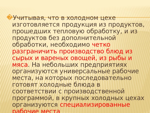Учитывая, что в холодном цехе изготовляется продукция из продуктов, прошедших тепловую обработку, и из продуктов без дополнительной обработки, необходимо четко разграничить производство блюд из сырых и вареных овощей, из рыбы и мяса . На небольших предприятиях организуются универсальные рабочие места, на которых последовательно готовят холодные блюда в соответствии с производственной программой, в крупных холодных цехах организуются специализированные рабочие места 