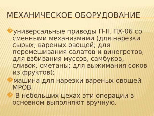 МЕХАНИЧЕСКОЕ ОБОРУДОВАНИЕ универсальные приводы П-II, ПХ-06 со сменными механизмами (для нарезки сырых, вареных овощей; для перемешивания салатов и винегретов, для взбивания муссов, самбуков, сливок, сметаны; для выжимания соков из фруктов); машина для нарезки вареных овощей МРОВ.  В небольших цехах эти операции в основном выполняют вручную.   