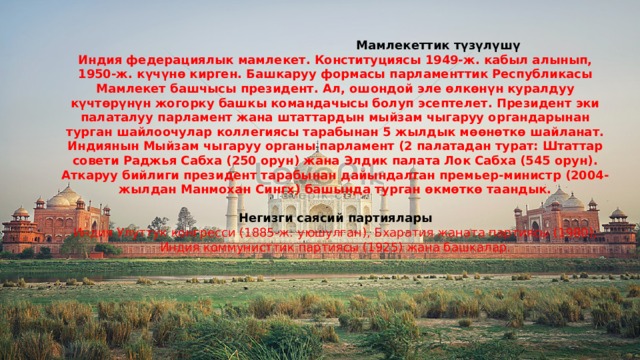  Мамлекеттик түзүлүшү Индия федерациялык мамлекет. Конституциясы 1949-ж. кабыл алынып, 1950-ж. күчүнө кирген. Башкаруу формасы парламенттик Республикасы Мамлекет башчысы президент. Ал, ошондой эле өлкөнүн куралдуу күчтөрүнүн жогорку башкы командачысы болуп эсептелет. Президент эки палаталуу парламент жана штаттардын мыйзам чыгаруу органдарынан турган шайлоочулар коллегиясы тарабынан 5 жылдык мөөнөткө шайланат. Индиянын Мыйзам чыгаруу органы парламент (2 палатадан турат: Штаттар совети Раджья Сабха (250 орун) жана Элдик палата Лок Сабха (545 орун). Аткаруу бийлиги президент тарабынан дайындалган премьер-министр (2004-жылдан Манмохан Сингх) башында турган өкмөткө таандык.  Негизги саясий партиялары Индия Улуттук конгресси (1885-ж. уюшулган), Бхаратия жаната партиясы (1980), Индия коммунисттик партиясы (1925) жана башкалар. 