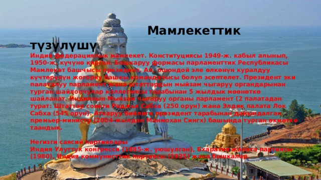  Мамлекеттик түзүлүшү Индия федерациялык мамлекет. Конституциясы 1949-ж. кабыл алынып, 1950-ж. күчүнө кирген. Башкаруу формасы парламенттик Республикасы Мамлекет башчысы президент. Ал, ошондой эле өлкөнүн куралдуу күчтөрүнүн жогорку башкы командачысы болуп эсептелет. Президент эки палаталуу парламент жана штаттардын мыйзам чыгаруу органдарынан турган шайлоочулар коллегиясы тарабынан 5 жылдык мөөнөткө шайланат. Индиянын Мыйзам чыгаруу органы парламент (2 палатадан турат: Штаттар совети Раджья Сабха (250 орун) жана Элдик палата Лок Сабха (545 орун). Аткаруу бийлиги президент тарабынан дайындалган премьер-министр (2004-жылдан Манмохан Сингх) башында турган өкмөткө таандык.  Негизги саясий партиялары Индия Улуттук конгресси (1885-ж. уюшулган), Бхаратия жаната партиясы (1980), Индия коммунисттик партиясы (1925) жана башкалар. 
