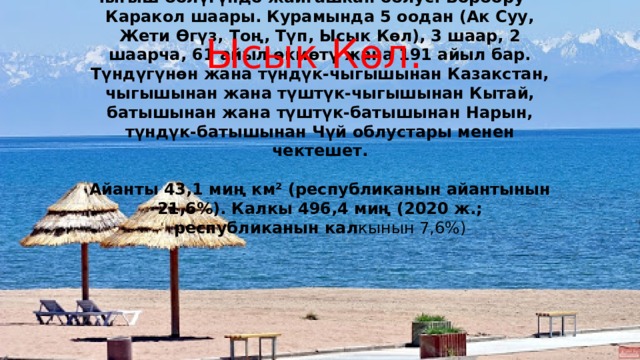     Ысык Көл облусу — Кыргыз Республикасынын чыгыш бөлүгүндө жайгашкан облус. Борбору — Каракол шаары. Курамында 5 оодан (Ак Суу, Жети Өгүз, Тоң, Түп, Ысык Көл), 3 шаар, 2 шаарча, 61 айыл өкмөтү жана 191 айыл бар. Түндүгүнөн жана түндүк-чыгышынан Казакстан, чыгышынан жана түштүк-чыгышынан Кытай, батышынан жана түштүк-батышынан Нарын, түндүк-батышынан Чүй облустары менен чектешет.   Айанты 43,1 миң км² (республиканын айантынын 21,6%). Калкы 496,4 миң (2020 ж.; республиканын кал кынын 7,6%) Ысык Көл. 