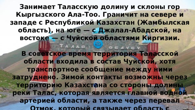             Талас   О бласть Киргизской Республики, находится в северо-западной части страны.   Занимает Таласскую долину и склоны гор Кыргызского Ала-Тоо. Граничит на севере и западе с Республикой Казахстан (Жамбылская область), на юге — с Джалал-Абадской, на востоке — с Чуйской областями Киргизии.   В советское время территория Таласской области входила в состав Чуйской, хотя транспортное сообщение между ними затруднено. Зимой контакты возможны через территорию Казахстана со стороны долины реки Талас, которая является главной водной артерией области, а также через перевал Отмок, который связывает область с Суусамырской долиной и автотрассой Бишкек — Ош. 