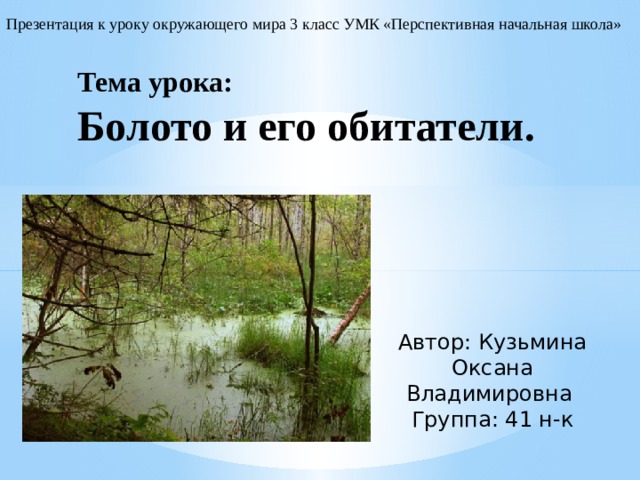 Презентация к уроку окружающего мира 3 класс УМК «Перспективная начальная школа» Тема урока:  Болото и его обитатели. Автор: Кузьмина Оксана Владимировна Группа: 41 н-к 