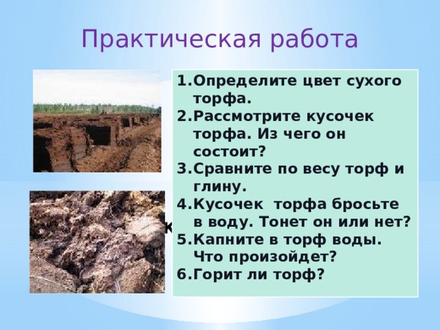 Практическая работа Определите цвет сухого торфа. Рассмотрите кусочек торфа. Из чего он состоит? Сравните по весу торф и глину. Кусочек торфа бросьте в воду. Тонет он или нет? Капните в торф воды. Что произойдет? Горит ли торф? Практическая работа.  Торф. 