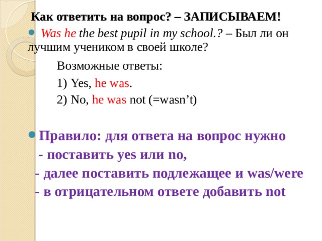  Как ответить на вопрос? – ЗАПИСЫВАЕМ!   Was  he  the best pupil in my school .? – Был ли он лучшим учеником в своей школе?  Возможные ответы:  1) Yes, he was .  2) No, he was not (=wasn’t) Правило: для ответа на вопрос нужно  - поставить yes или no,  - далее поставить подлежащее и was/were  - в отрицательном ответе добавить not 