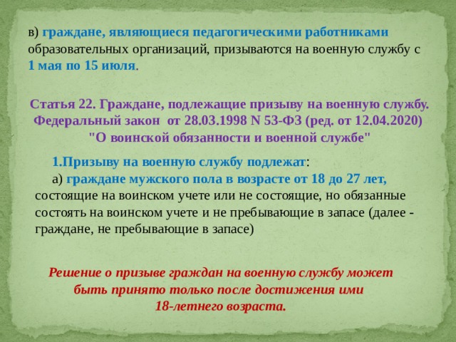 Призыву на военную службу подлежат : а) граждане мужского пола в возрасте от 18 до 27 лет, состоящие на воинском учете или не состоящие, но обязанные состоять на воинском учете и не пребывающие в запасе (далее - граждане, не пребывающие в запасе) в) граждане, являющиеся педагогическими работниками образовательных организаций, призываются на военную службу с 1 мая по 15 июля . Статья 22. Граждане, подлежащие призыву на военную службу. Федеральный закон от 28.03.1998 N 53-ФЗ (ред. от 12.04.2020) 