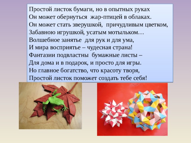 Простой листок бумаги, но в опытных руках Он может обернуться жар-птицей в облаках. Он может стать зверушкой, причудливым цветком, Забавною игрушкой, усатым мотыльком… Волшебное занятье для рук и для ума, И мира восприятье – чудесная страна! Фантазии подвластны бумажные листы – Для дома и в подарок, и просто для игры. Но главное богатство, что красоту творя, Простой листок поможет создать тебе себя! 