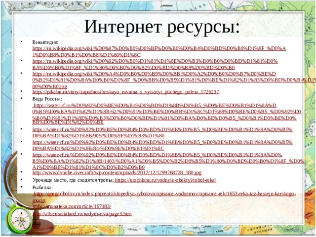 Интернет ресурсы: Википедия: https://ru.wikipedia.org/wiki/%D0%97%D0%B0%D0%BF%D0%B0%D0%B4%D0%BD%D0%B0%D1%8F_%D0%A1%D0%B8%D0%B1%D0%B8%D1%80%D1%8C https://ru.wikipedia.org/wiki/%D0%92%D0%B0%D1%81%D1%8E%D0%B3%D0%B0%D0%BD%D1%81%D0%BA%D0%B0%D1%8F_%D1%80%D0%B0%D0%B2%D0%BD%D0%B8%D0%BD%D0%B0 https://ru.wikipedia.org/wiki/%D0%A4%D0%B0%D0%B9%D0%BB:%D0%A2%D0%B0%D0%B7%D0%BE%D0%B2%D1%81%D0%BA%D0%B0%D1%8F_%D0%BB%D0%B5%D1%81%D0%BE%D1%82%D1%83%D0%BD%D0%B4%D1%80%D0%B0.jpg https://pikabu.ru/story/zapadnosibirskaya_ravnina_s_vyisotyi_ptichego_poleta_1726237 Вода России: https://water-rf.ru/%D0%92%D0%BE%D0%B4%D0%BD%D1%8B%D0%B5_%D0%BE%D0%B1%D1%8A%D0%B5%D0%BA%D1%82%D1%8B/62/%D0%91%D0%BE%D0%BB%D1%8C%D1%88%D0%BE%D0%B5_%D0%92%D0%B0%D1%81%D1%8E%D0%B3%D0%B0%D0%BD%D1%81%D0%BA%D0%BE%D0%B5_%D0%B1%D0%BE%D0% BB%D0%BE%D1%82%D0%BE https://water-rf.ru/%D0%92%D0%BE%D0%B4%D0%BD%D1%8B%D0%B5_%D0%BE%D0%B1%D1%8A%D0%B5%D0%BA%D1%82%D1%8B/905/%D0%9F%D1%83%D1%80 https://water-rf.ru/%D0%92%D0%BE%D0%B4%D0%BD%D1%8B%D0%B5_%D0%BE%D0%B1%D1%8A%D0%B5%D0%BA%D1%82%D1%8B/84/%D0%9E%D0%B1%D1%8C https://water-rf.ru/%D0%92%D0%BE%D0%B4%D0%BD%D1%8B%D0%B5_%D0%BE%D0%B1%D1%8A%D0%B5%D0%BA%D1%82%D1%8B/1403/%D0%A1%D0%B5%D0%B2%D0%B5%D1%80%D0%BD%D0%B0%D1%8F_%D0%A1%D0%BE%D1%81%D1%8C%D0%B2%D0%B0 http://www.danube-river.info/wp-content/uploads/2012/12/1299768728_180.jpg Урочище место, где сходятся тропы; https://urochishe.ru/vodnyie-obektyi/tobol-reka/ Рыбалка: https://megaribolov.ru/index.php/entsiklopediya-rybolova/opisanie-vodoemov/opisanie-rek/1653-reka-taz-bassejn-karskogo-morya https://monateka.com/article/167183/ http://alb.eurasialand.ru/nadym-riva/page3.htm 