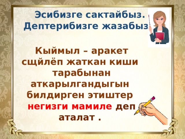  Эсибизге сактайбыз. Дептерибизге жазабыз.  Кыймыл – аракет сщйлёп жаткан киши тарабынан аткарылгандыгын билдирген этиштер негизги мамиле деп аталат .  13 