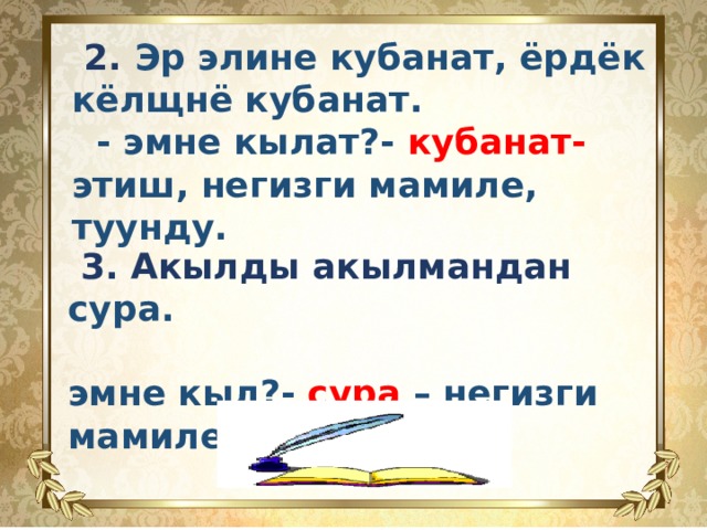    2. Эр элине кубанат, ёрдёк кёлщнё кубанат.  - эмне кылат?- кубанат- этиш, негизги мамиле, туунду.          3. Акылды акылмандан сура.  эмне кыл?- сура – негизги мамиле этиш.   