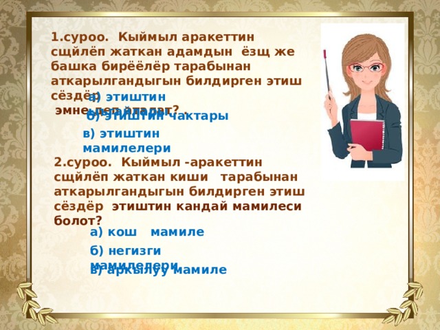  1.суроо. Кыймыл аракеттин сщйлёп жаткан адамдын ёзщ же башка бирёёлёр тарабынан аткарылгандыгын билдирген этиш сёздёр  эмне деп аталат? . а) этиштин ыъгайлары.   б) этиштин чактары  в) этиштин мамилелери 2.суроо. Кыймыл -аракеттин сщйлёп жаткан киши тарабынан аткарылгандыгын билдирген этиш сёздёр этиштин кандай мамилеси болот? а) кош мамиле   б) негизги мамилелери   в) аркылуу мамиле 