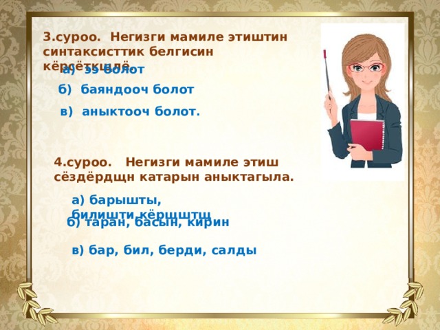  3.суроо. Негизги мамиле этиштин синтаксисттик белгисин кёрсёткщлё. а) ээ болот   б) баяндооч болот   в) аныктооч болот . 4.суроо. Негизги мамиле этиш сёздёрдщн катарын аныктагыла. а) барышты, билишти,кёрщштщ   б) таран, басын, кирин   в) бар, бил, берди, салды 