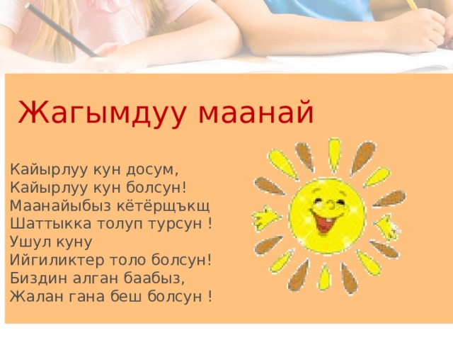  Жагымдуу маанай   Кайырлуу кун досум,  Кайырлуу кун болсун!  Маанайыбыз кётёрщъкщ  Шаттыкка толуп турсун !  Ушул куну  Ийгиликтер толо болсун!  Биздин алган баабыз,  Жалан гана беш болсун !  