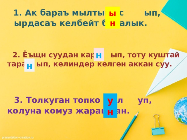   1. Ак бараъ мылтык ас ып, ырдасаъ келбейт балалык. ын   2. Ёъщн суудан кара ып, тоту куштай тара ып, келиндер келген аккан суу. н н   3. Толкуган топко жул уп, колуна комуз жарашкан. ун 