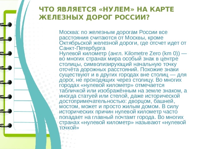 Что является «нулем» на карте железных дорог России? Москва: по железным дорогам России все расстояния считаются от Москвы, кроме Октябрьской железной дороги, где отсчет идет от Санкт-Петербурга Нулевой километр (англ. Kilometre Zero (km 0)) — во многих странах мира особый знак в центре столицы, символизирующий начальную точку отсчёта дорожных расстояний. Похожие знаки существуют и в других городах вне столиц — для дорог, не проходящих через столицу. Во многих городах «нулевой километр» отмечается табличкой или изображённым на земле знаком, а иногда статуей или стелой, даже исторической достопримечательностью: дворцом, башней, мостом, может и просто жилым домом. В силу исторических причин нулевой километр часто попадает на главный почтамт города. Во многих странах «нулевой километр» называют «нулевой точкой» 