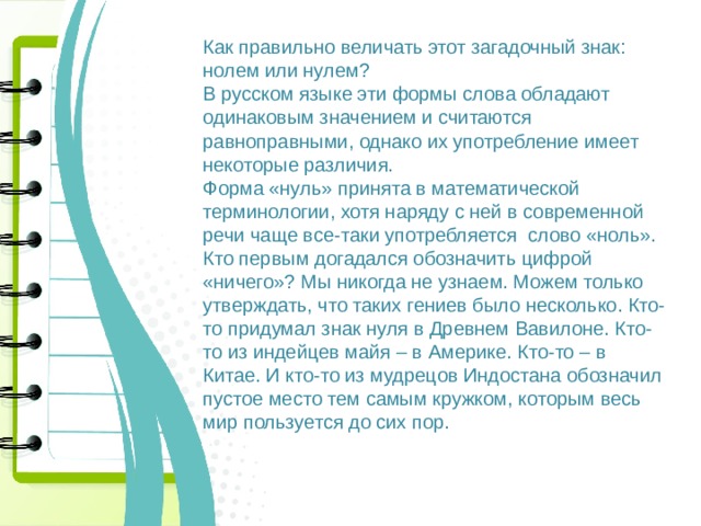 Как правильно величать этот загадочный знак: нолем или нулем? В русском языке эти формы слова обладают одинаковым значением и считаются равноправными, однако их употребление имеет некоторые различия. Форма «нуль» принята в математической терминологии, хотя наряду с ней в современной речи чаще все-таки употребляется слово «ноль». Кто первым догадался обозначить цифрой «ничего»? Мы никогда не узнаем. Можем только утверждать, что таких гениев было несколько. Кто-то придумал знак нуля в Древнем Вавилоне. Кто-то из индейцев майя – в Америке. Кто-то – в Китае. И кто-то из мудрецов Индостана обозначил пустое место тем самым кружком, которым весь мир пользуется до сих пор. 