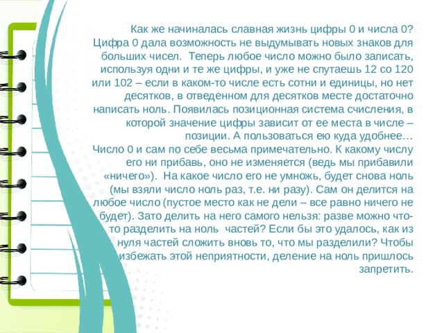 Как же начиналась славная жизнь цифры 0 и числа 0? Цифра 0 дала возможность не выдумывать новых знаков для больших чисел. Теперь любое число можно было записать, используя одни и те же цифры, и уже не спутаешь 12 со 120 или 102 – если в каком-то числе есть сотни и единицы, но нет десятков, в отведенном для десятков месте достаточно написать ноль. Появилась позиционная система счисления, в которой значение цифры зависит от ее места в числе – позиции. А пользоваться ею куда удобнее… Число 0 и сам по себе весьма примечательно. К какому числу его ни прибавь, оно не изменяется (ведь мы прибавили «ничего»). На какое число его не умножь, будет снова ноль (мы взяли число ноль раз, т.е. ни разу). Сам он делится на любое число (пустое место как не дели – все равно ничего не будет). Зато делить на него самого нельзя: разве можно что-то разделить на ноль частей? Если бы это удалось, как из нуля частей сложить вновь то, что мы разделили? Чтобы избежать этой неприятности, деление на ноль пришлось запретить. 