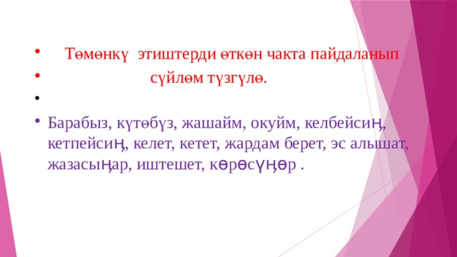  Төмөнкү этиштерди өткөн чакта пайдаланып  сүйлөм түзгүлө. Барабыз, күтөбүз, жашайм, окуйм, келбейсиӊ, кетпейсиӊ, келет, кетет, жардам берет, эс алышат, жазасыӊар, иштешет, көрөсүӊөр . 