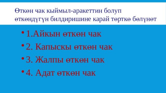 Өткөн чак кыймыл-аракеттин болуп  өткөндүгүн билдиришине карай төрткө бөлүнөт 1.Айкын өткөн чак 2. Капыскы өткөн чак 3. Жалпы өткөн чак 4. Адат өткөн чак 