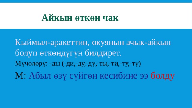 Айкын өткөн чак Кыймыл-аракеттин, окуянын ачык-айкын болуп өткөндүгүн билдирет. Мүчөлөрү: -ды (-ди,-ду,-дү,-ты,-ти,-ту,-тү) М: Абыл өзү сүйгөн кесибине ээ  болду 