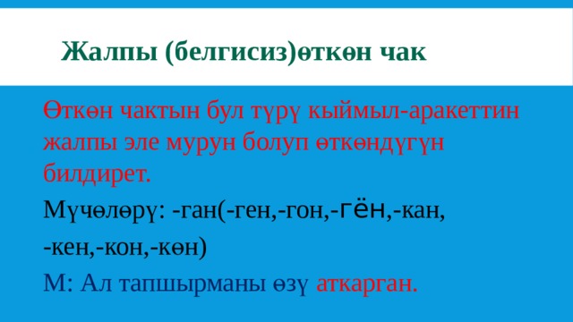 Жалпы (белгисиз)өткөн чак Өткөн чактын бул түрү кыймыл-аракеттин жалпы эле мурун болуп өткөндүгүн билдирет. Мүчөлөрү: -ган(-ген,-гон,- гён ,-кан, -кен,-кон,-көн) М: Ал тапшырманы өзү аткарган. 