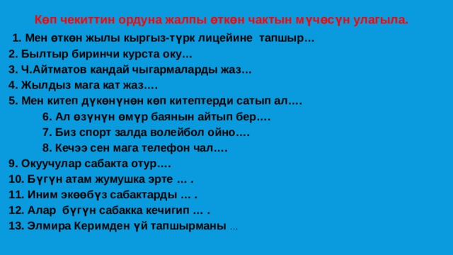  Көп чекиттин ордуна жалпы өткөн чактын мүчөсүн улагыла.   1. Мен өткөн жылы кыргыз-түрк лицейине тапшыр… 2. Былтыр биринчи курста оку… 3. Ч.Айтматов кандай чыгармаларды жаз… 4. Жылдыз мага кат жаз…. 5. Мен китеп дүкөнүнөн көп китептерди сатып ал….   6. Ал өзүнүн өмүр баянын айтып бер….   7. Биз спорт залда волейбол ойно….   8. Кечээ сен мага телефон чал…. 9. Окуучулар сабакта отур….  10. Бүгүн атам жумушка эрте … .  11. Иним экөөбүз сабактарды … . 12. Алар бүгүн сабакка кечигип … . 13. Элмира Керимден үй тапшырманы … 