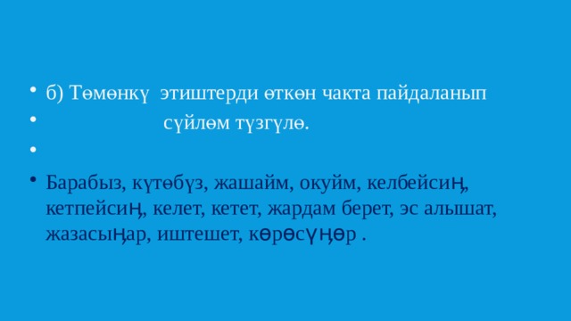 б) Төмөнкү этиштерди өткөн чакта пайдаланып  сүйлөм түзгүлө. Барабыз, күтөбүз, жашайм, окуйм, келбейсиӊ, кетпейсиӊ, келет, кетет, жардам берет, эс алышат, жазасыӊар, иштешет, көрөсүӊөр . 