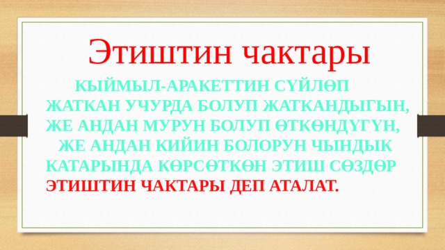  Этиштин чактары  Кыймыл-аракеттин сүйлөп жаткан учурда болуп жаткандыгын, же андан мурун болуп өткөндүгүн, же андан кийин болорун чындык катарында көрсөткөн этиш сөздөр этиштин чактары деп аталат. 