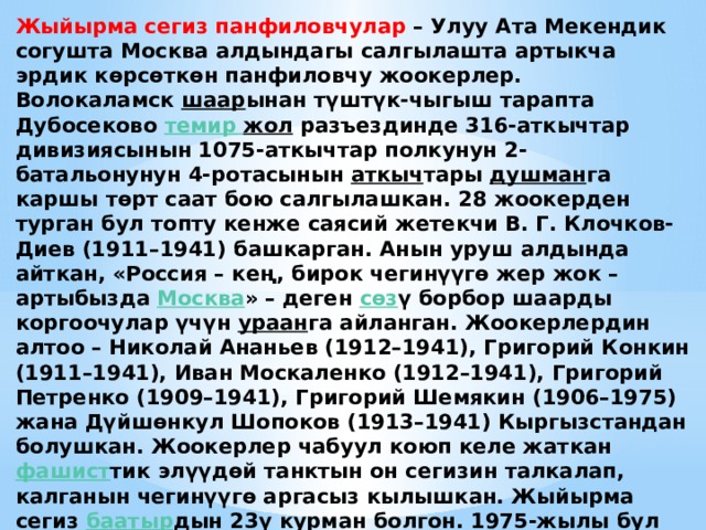 Жыйырма сегиз панфиловчулар  – Улуу Ата Мекендик согушта Москва алдындагы салгылашта артыкча эрдик көрсөткөн панфиловчу жоокерлер. Волокаламск  шаар ынан түштүк-чыгыш тарапта Дубосеково  темир  жол  разъездинде 316-аткычтар дивизиясынын 1075-аткычтар полкунун 2-батальонунун 4-ротасынын  аткыч тары  душман га каршы төрт саат бою салгылашкан. 28 жоокерден турган бул топту кенже саясий жетекчи В. Г. Клочков-Диев (1911–1941) башкарган. Анын уруш алдында айткан, «Россия – кең, бирок чегинүүгө жер жок – артыбызда  Москва » – деген  сөз ү борбор шаарды коргоочулар үчүн  ураан га айланган. Жоокерлердин алтоо – Николай Ананьев (1912–1941), Григорий Конкин (1911–1941), Иван Москаленко (1912–1941), Григорий Петренко (1909–1941), Григорий Шемякин (1906–1975) жана Дүйшөнкул Шопоков (1913–1941) Кыргызстандан болушкан. Жоокерлер чабуул коюп келе жаткан  фашист тик элүүдөй танктын он сегизин талкалап, калганын чегинүүгө аргасыз кылышкан. Жыйырма сегиз  баатыр дын 23ү курман болгон. 1975-жылы бул салгылашуунун ордуна «Жыйырма сегиздин эрдигине» деген эстелик  ансамбль  тургузулган. 