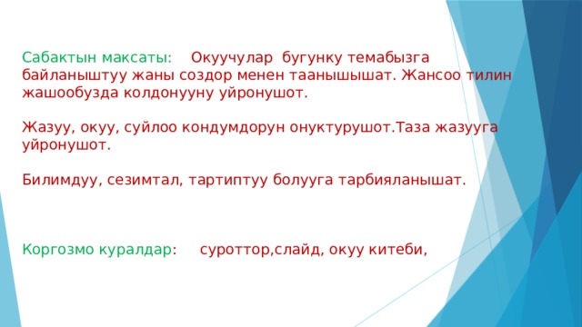 Сабактын максаты: Окуучулар бугунку темабызга байланыштуу жаны создор менен таанышышат. Жансоо тилин жашообузда колдонууну уйронушот. Жазуу, окуу, суйлоо кондумдорун онуктурушот.Таза жазууга уйронушот. Билимдуу, сезимтал, тартиптуу болууга тарбияланышат. Коргозмо куралдар : суроттор,слайд, окуу китеби, 