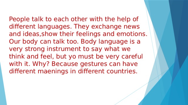 People talk to each other with the help of different languages. They exchange news and ideas,show their feelings and emotions. Our body can talk too. Body language is a very strong instrument to say what we think and feel, but yo must be very careful with it. Why? Because gestures can have different maenings in different countries. 