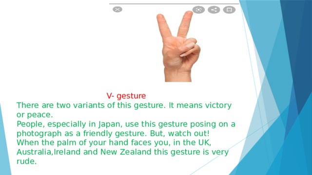  V- gesture There are two variants of this gesture. It means victory or peace. People, especially in Japan, use this gesture posing on a photograph as a friendly gesture. But, watch out! When the palm of your hand faces you, in the UK, Australia,Ireland and New Zealand this gesture is very rude. 