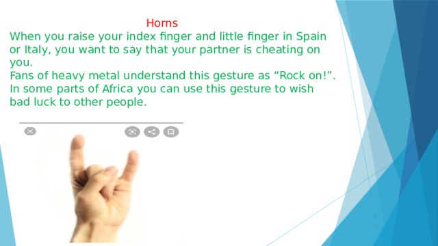  Horns When you raise your index finger and little finger in Spain or Italy, you want to say that your partner is cheating on you. Fans of heavy metal understand this gesture as “Rock on!”. In some parts of Africa you can use this gesture to wish bad luck to other people. 