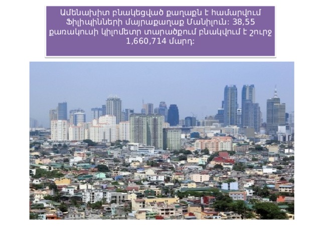 Ամենախիտ բնակեցված քաղաքն է համարվում Ֆիլիպինների մայրաքաղաք Մանիլուն: 38,55 քառակուսի կիլոմետր տարածքում բնակվում է շուրջ 1,660,714 մարդ:   