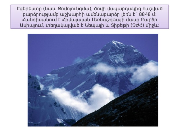 Էվերեստը ( նաև  Ջոմոլունգմա ), ծովի  մակարդակից  հաշված  բարձրությամբ  աշխարհի  ամենաբարձր  լեռն  է ` 8848 մ : Հանդիսանում  է  Հիմալայան  Լեռնաշղթայի  մասը  Բարձր  Ասիայում , տեղակայված  է  Նեպալի  և  Տիբեթի ( ՉԺՀ ) միջև : 
