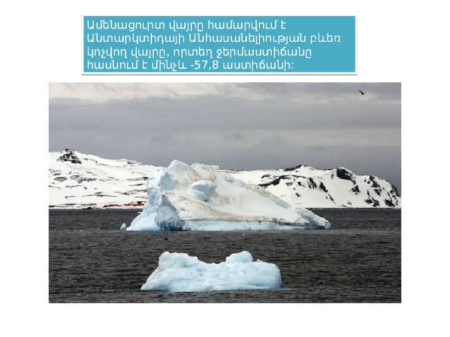 Ամենացուրտ վայրը համարվում է Անտարկտիդայի Անհասանելիության բևեռ կոչվող վայրը, որտեղ ջերմաստիճանը հասնում է մինչև -57,8 աստիճանի: 