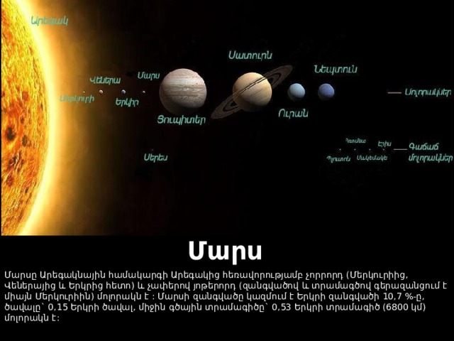 Մարս Մարսը Արեգակնային համակարգի Արեգակից հեռավորությամբ չորրորդ (Մերկուրիից, Վեներայից և Երկրից հետո) և չափերով յոթերորդ (զանգվածով և տրամագծով գերազանցում է միայն Մերկուրիին) մոլորակն է : Մարսի զանգվածը կազմում է Երկրի զանգվածի 10,7 %-ը, ծավալը` 0,15 Երկրի ծավալ, միջին գծային տրամագիծը` 0,53 Երկրի տրամագիծ (6800 կմ) մոլորակն է:  