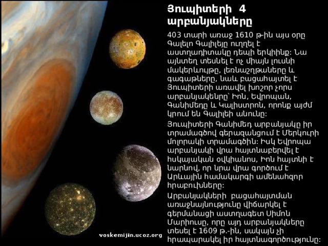 Յուպիտերի 4 արբանյակները 403 տարի առաջ 1610 թ-ին այս օրը Գալելո Գալիլեյը ուղղել է աստղադիտակը դեպի երկիինք: Նա այնտեղ տեսնել է ոչ միայն լուսնի մակերևույթը, լեռնաշղթաները և գագաթները, նաև բացահայտել է Յուպիտերի առավել խոշոր չորս արբանյակենրը՝ Իոն, Եվրոպան, Գանիմեդը և Կալիստրոն, որոնք այժմ կրում են Գալիլեի անունը: Յուպիտերի Գանիմեդ արբանյակը իր տրամագծով գերազանցում է Մերկուրի մոլորակի տրամագծին: Իսկ Եվրոպա արբանյակի վրա հայտնաբերվել է հսկայական օվկիանոս, Իոն հայտնի է նարնով, որ նրա վրա գործում է Արևային համակարգի ամենահզոր հրաբուխները: Արբանյակների  բացահայտման առաջնայնությունը վիճարկել է գերմանացի աստղագետ Սիմոն Մարիուսը, որը այդ արբանյակները տեսել է 1609 թ.-ին, սակայն չի հրապարակել իր հայտնագործությունը:  