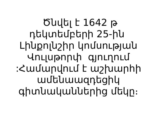   Ծնվել է 1642 թ դեկտեմբերի 25-ին Լինքոլնշիր կոմսության Վուլսթորփ գյուղում :Համարվում է աշխարհի ամենաազդեցիկ գիտնականներից մեկը։ 