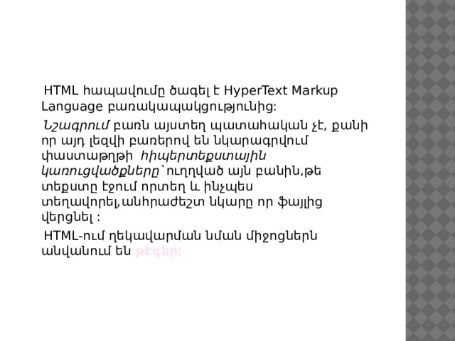  HTML հապավումը ծագել է HyperText Markup Language բառակապակցությունից:  Նշագրում բառն այստեղ պատահական չէ, քանի որ այդ լեզվի բառերով են նկարագրվում փաստաթղթի հիպերտեքստային կառուցվածքները` ուղղված այն բանին,թե տեքստը էջում որտեղ և ինչպես տեղավորել,անհրաժեշտ նկարը որ ֆայլից վերցնել :  HTML-ում ղեկավարման նման միջոցներն անվանում են թէգեր: 