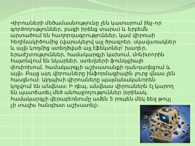 Վիրուսների մեծամասնությունը չեն կատարում ինչ-որ գործողություններ, բացի իրենց տարա) և երբեմն արտածում են հաղորդագրություններ, կամ վիրուսի հեղինակիծումից (վարակելով այլ ծրագրեր, սկավառակներ և այլն կողմից ստեղծված այլ էֆեկտներ՝ խաղեր, երաժշտություններ, համակարգչի կախում, մոնիտորին հայտնվում են նկարներ, ստեղների ֆունկցիայի փոփոխում, համակարգչի աշխատանքի դանդաղեցում և այլն։ Բայց այդ վիրուսները ինֆորմացիային լուրջ վնաս չեն հասցնում։ Այդպիսի վիրուսները պայմանականորեն կոչվում են անվնաս։ Ի դեպ, անվնաս վիրուսներն էլ կարող են պատճառել մեծ անհաջողություններ (օրինակ. համակարգչի վերաբեռնումը ամեն 5 րոպեն մեկ ձեզ թույլ չի տալիս հանգիստ աշխատել)։ 
